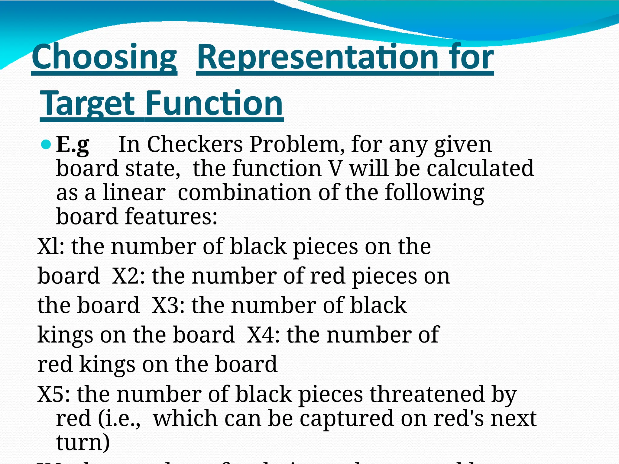 Choosing Representation for
Target Function
⚫E.g In Checkers Problem, for any given
board state, the function V will be calculated
as a linear combination of the following
board features:
Xl: the number of black pieces on the
board X2: the number of red pieces on
the board X3: the number of black
kings on the board X4: the number of
red kings on the board
X5: the number of black pieces threatened by
red (i.e., which can be captured on red's next
turn)
 