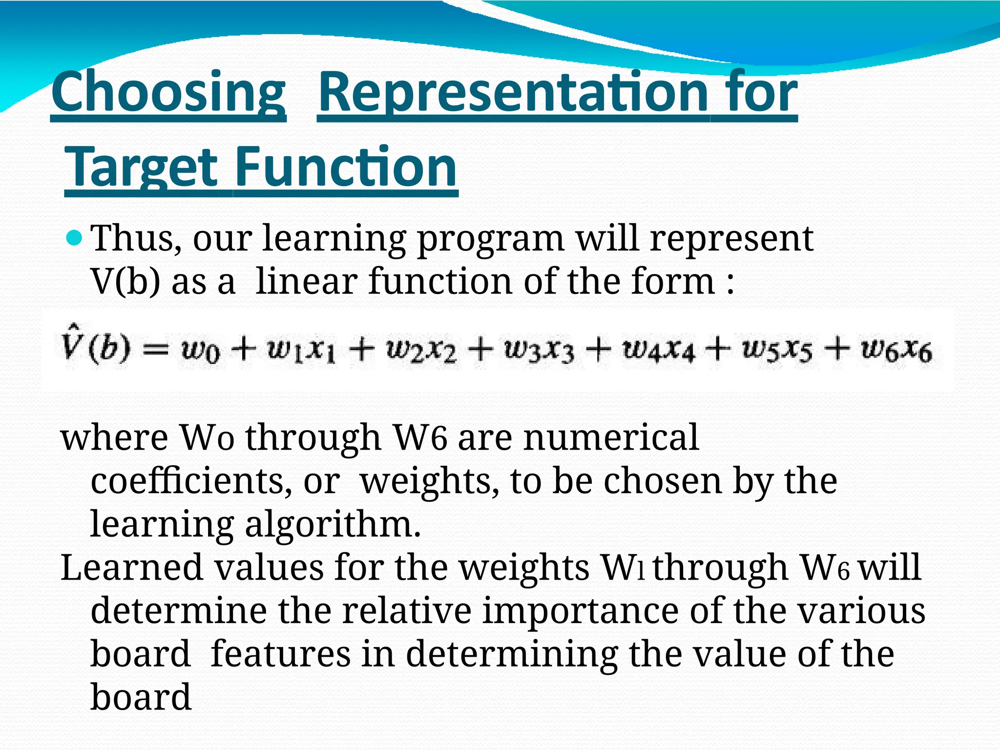 Choosing Representation for
Target Function
⚫Thus, our learning program will represent
V(b) as a linear function of the form :
where Wo through W6 are numerical
coefficients, or weights, to be chosen by the
learning algorithm.
Learned values for the weights Wl through W6 will
determine the relative importance of the various
board features in determining the value of the
board
 