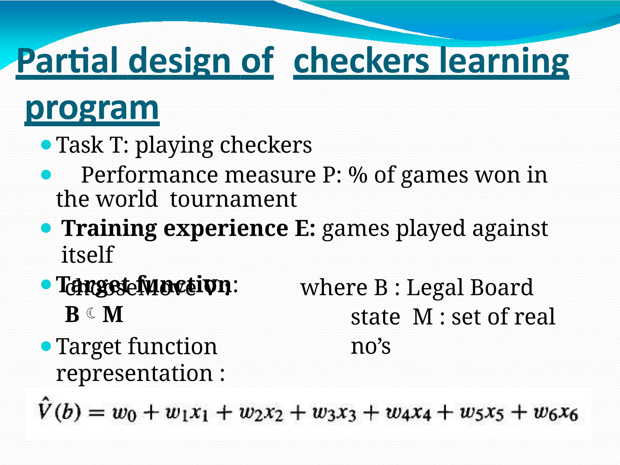 Partial design of checkers learning
program
⚫Task T: playing checkers
⚫ Performance measure P: % of games won in
the world tournament
⚫ Training experience E: games played against
itself
⚫Target function:
chooseMove V :
BM
where B : Legal Board
state M : set of real
no’s
⚫Target function
representation :
 