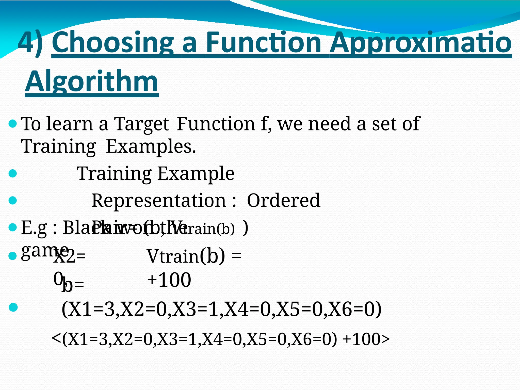 4) Choosing a Function Approximatio
Algorithm
⚫To learn a Target Function f, we need a set of
Training Examples.
⚫
⚫
Training Example
Representation : Ordered
Pair= (b, Vtrain(b) )
⚫E.g : Black won the
game Vtrain(b) =
+100
⚫ X2=
0,
⚫
b=
(X1=3,X2=0,X3=1,X4=0,X5=0,X6=0)
<(X1=3,X2=0,X3=1,X4=0,X5=0,X6=0) +100>
 