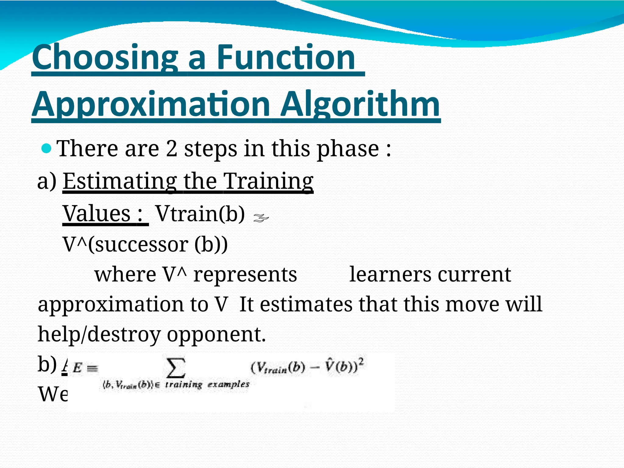 Choosing a Function
Approximation Algorithm
⚫There are 2 steps in this phase :
a) Estimating the Training
Values : Vtrain(b) 
V^(successor (b))
where V^ represents learners current
approximation to V It estimates that this move will
help/destroy opponent.
b) Adjusting the weights :
We use LMS (Least Mean Square )
 