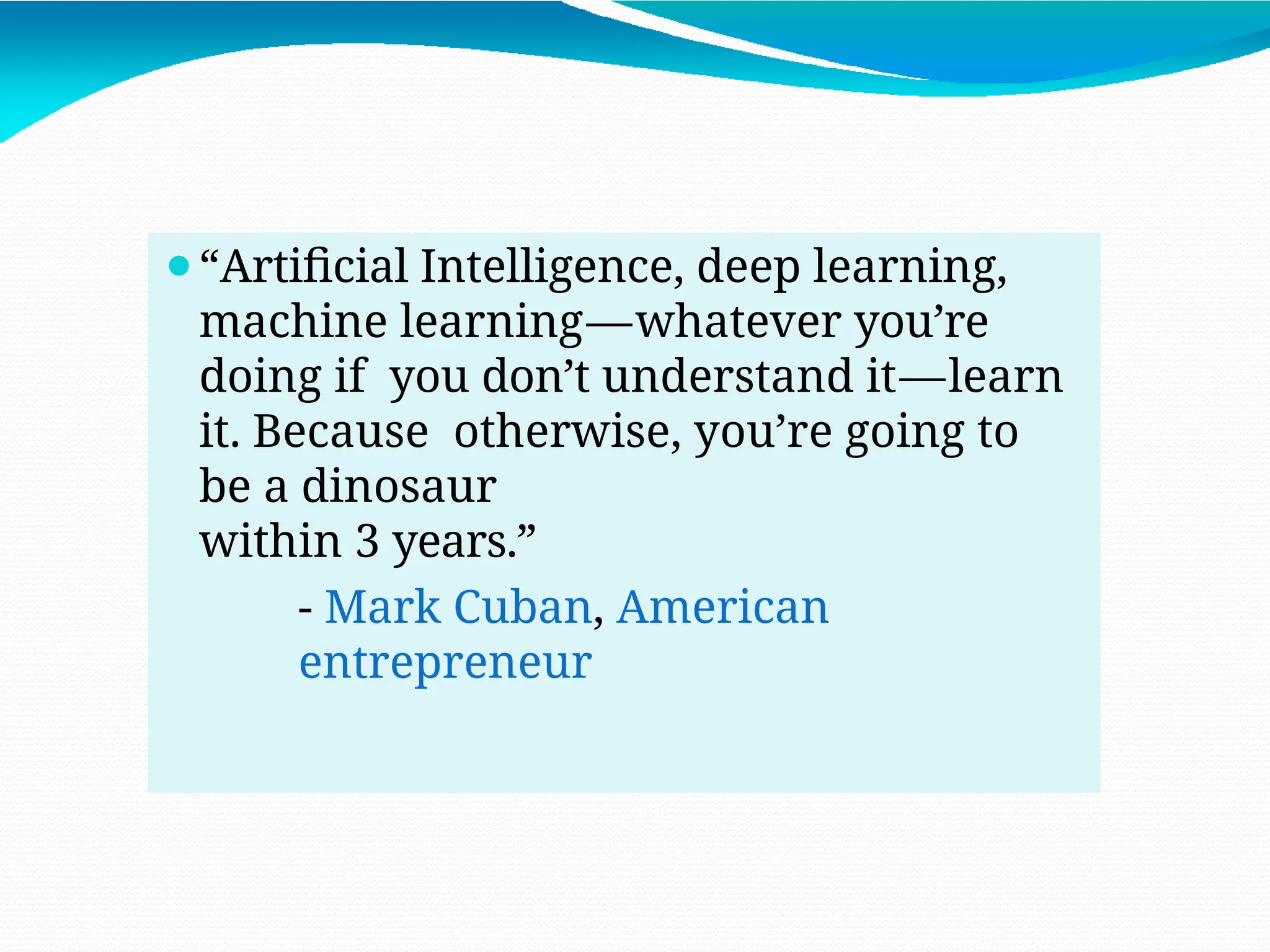 ⚫“Artificial Intelligence, deep learning,
machine learning—whatever you’re
doing if you don’t understand it—learn
it. Because otherwise, you’re going to
be a dinosaur
within 3 years.”
- Mark Cuban, American
entrepreneur
 