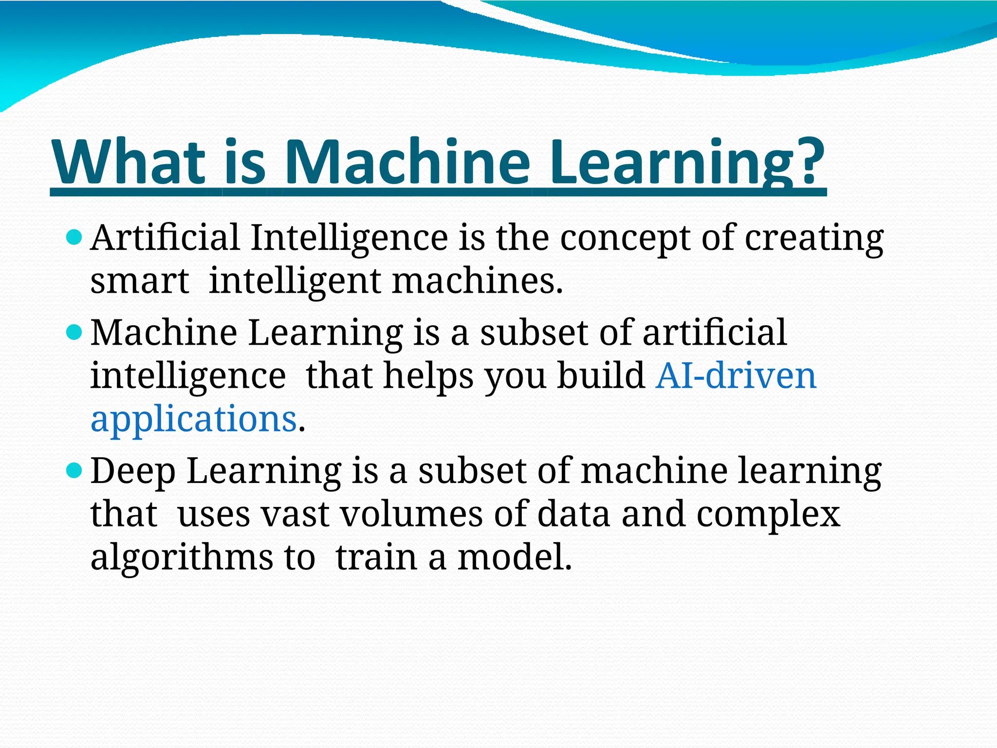 What is Machine Learning?
⚫Artificial Intelligence is the concept of creating
smart intelligent machines.
⚫Machine Learning is a subset of artificial
intelligence that helps you build AI-driven
applications.
⚫Deep Learning is a subset of machine learning
that uses vast volumes of data and complex
algorithms to train a model.
 