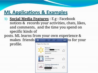ML Applications & Examples
1) Social Media Features : E.g : Facebook
notices & records your activities, chats, likes,
and comments, and the time you spend on
specific kinds of
posts. ML learns from your own experience &
makes friends & page suggestions for your
profile.
 