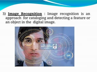 3) Image Recognition : Image recognition is an
approach for cataloging and detecting a feature or
an object in the digital image.
 