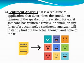 4) Sentiment Analysis : It is a real-time ML
application that determines the emotion or
opinion of the speaker or the writer. For e.g, if
someone has written a review or email (or any
form of a document), a sentiment analyzer will
instantly find out the actual thought and tone of
the text.
 