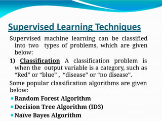 Supervised Learning Techniques
Supervised machine learning can be classified
into two types of problems, which are given
below:
1) Classification A classification problem is
when the output variable is a category, such as
“Red” or “blue” , “disease” or “no disease”.
Some popular classification algorithms are given
below:
⚫Random Forest Algorithm
⚫Decision Tree Algorithm (ID3)
⚫Naïve Bayes Algorithm
 