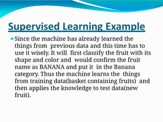 Supervised Learning Example
⚫Since the machine has already learned the
things from previous data and this time has to
use it wisely. It will first classify the fruit with its
shape and color and would confirm the fruit
name as BANANA and put it in the Banana
category. Thus the machine learns the things
from training data(basket containing fruits) and
then applies the knowledge to test data(new
fruit).
 