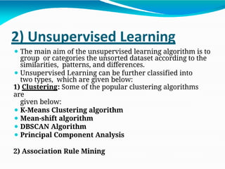 2) Unsupervised Learning
⚫ The main aim of the unsupervised learning algorithm is to
group or categories the unsorted dataset according to the
similarities, patterns, and differences.
⚫ Unsupervised Learning can be further classified into
two types, which are given below:
1) Clustering: Some of the popular clustering algorithms
are
given below:
⚫ K-Means Clustering algorithm
⚫ Mean-shift algorithm
⚫ DBSCAN Algorithm
⚫ Principal Component Analysis
2) Association Rule Mining
 