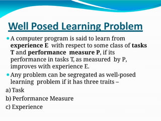 Well Posed Learning Problem
⚫A computer program is said to learn from
experience E with respect to some class of tasks
T and performance measure P, if its
performance in tasks T, as measured by P,
improves with experience E.
⚫Any problem can be segregated as well-posed
learning problem if it has three traits –
a) Task
b) Performance Measure
c) Experience
 