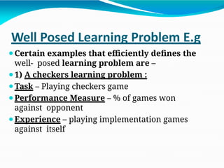 Well Posed Learning Problem E.g
⚫Certain examples that efficiently defines the
well- posed learning problem are –
⚫1) A checkers learning problem :
⚫Task – Playing checkers game
⚫Performance Measure – % of games won
against opponent
⚫Experience – playing implementation games
against itself
 