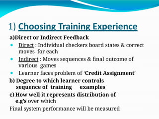 1) Choosing Training Experience
a)Direct or Indirect Feedback
⚫ Direct : Individual checkers board states & correct
moves for each
⚫ Indirect : Moves sequences & final outcome of
various games
⚫ Learner faces problem of ‘Credit Assignment’
b) Degree to which learner controls
sequence of training examples
c) How well it represents distribution of
e.g’s over which
Final system performance will be measured
 