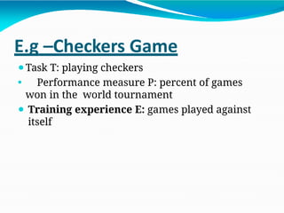 E.g –Checkers Game
⚫Task T: playing checkers
⚫ Performance measure P: percent of games
won in the world tournament
⚫ Training experience E: games played against
itself
 