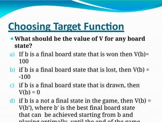 Choosing Target Function
⚫What should be the value of V for any board
state?
a) If b is a final board state that is won then V(b)=
100
b) if b is a final board state that is lost, then V(b) =
-100
c) if b is a final board state that is drawn, then
V(b) = 0
d) if b is a not a final state in the game, then V(b) =
V(b’), where b' is the best final board state
that can be achieved starting from b and
 