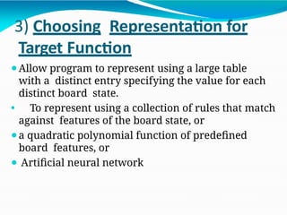 3) Choosing Representation for
Target Function
⚫Allow program to represent using a large table
with a distinct entry specifying the value for each
distinct board state.
⚫ To represent using a collection of rules that match
against features of the board state, or
⚫a quadratic polynomial function of predefined
board features, or
⚫ Artificial neural network
 