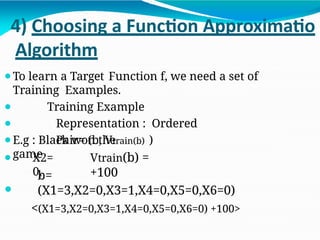4) Choosing a Function Approximatio
Algorithm
⚫To learn a Target Function f, we need a set of
Training Examples.
⚫
⚫
Training Example
Representation : Ordered
Pair= (b, Vtrain(b) )
⚫E.g : Black won the
game Vtrain(b) =
+100
⚫ X2=
0,
⚫
b=
(X1=3,X2=0,X3=1,X4=0,X5=0,X6=0)
<(X1=3,X2=0,X3=1,X4=0,X5=0,X6=0) +100>
 