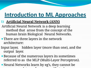 Introduction to ML Approaches
1) Artificial Neural Network (ANN)
Artificial Neural Network is a deep learning
method that arose from the concept of the
human brain Biological Neural Networks.
⚫There are three layers in the network
architecture:
Input layer, hidden layer (more than one), and the
output layer.
⚫Because of the numerous layers its sometimes
referred to as the MLP (Multi-Layer Perceptron).
⚫Neural Networks learn by eg’s, they cannot be
 