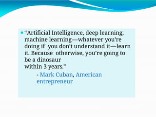⚫“Artificial Intelligence, deep learning,
machine learning—whatever you’re
doing if you don’t understand it—learn
it. Because otherwise, you’re going to
be a dinosaur
within 3 years.”
- Mark Cuban, American
entrepreneur
 