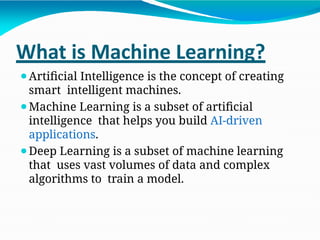 What is Machine Learning?
⚫Artificial Intelligence is the concept of creating
smart intelligent machines.
⚫Machine Learning is a subset of artificial
intelligence that helps you build AI-driven
applications.
⚫Deep Learning is a subset of machine learning
that uses vast volumes of data and complex
algorithms to train a model.
 