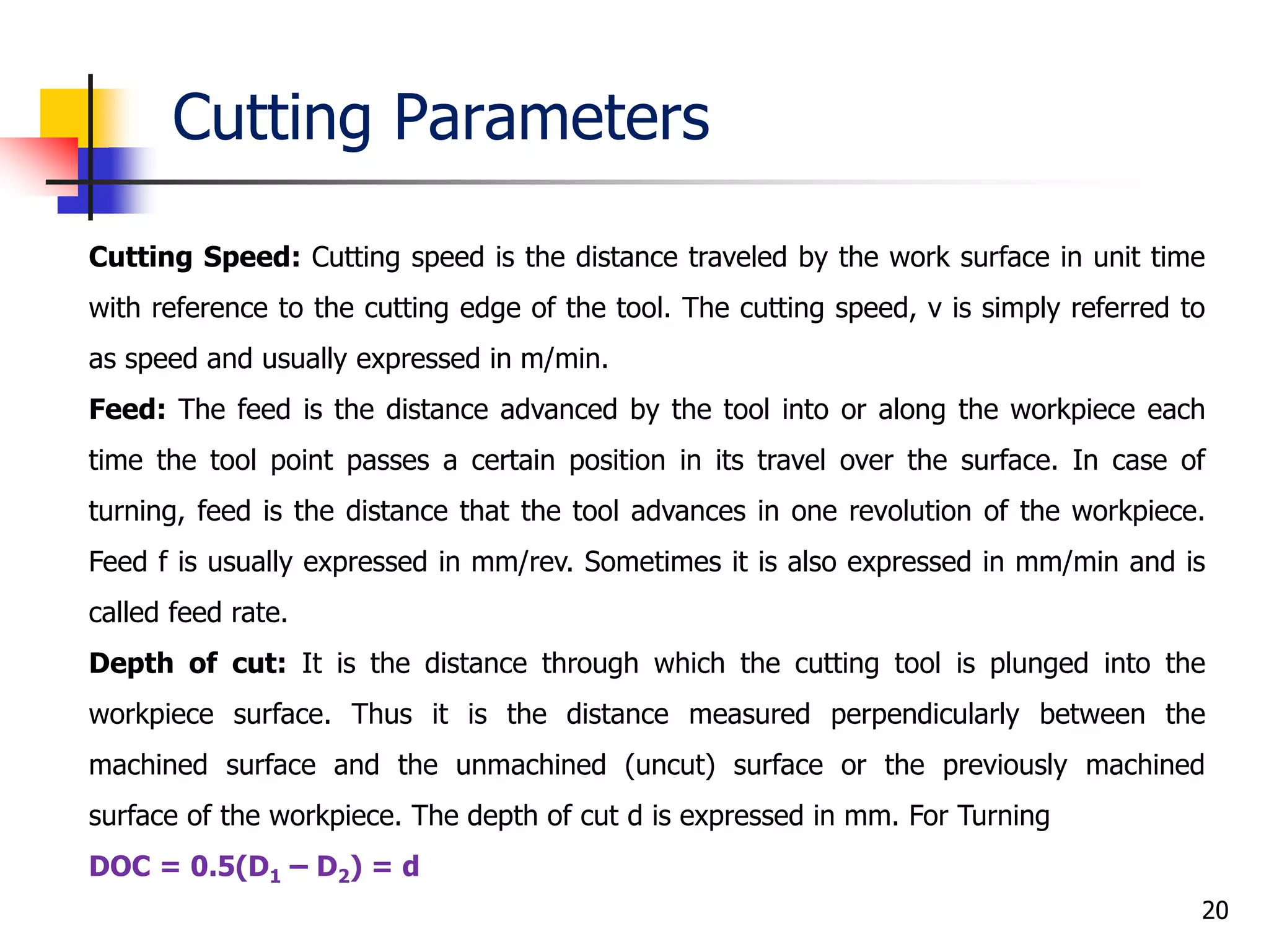 Cutting Parameters
20
Cutting Speed: Cutting speed is the distance traveled by the work surface in unit time
with reference to the cutting edge of the tool. The cutting speed, v is simply referred to
as speed and usually expressed in m/min.
Feed: The feed is the distance advanced by the tool into or along the workpiece each
time the tool point passes a certain position in its travel over the surface. In case of
turning, feed is the distance that the tool advances in one revolution of the workpiece.
Feed f is usually expressed in mm/rev. Sometimes it is also expressed in mm/min and is
called feed rate.
Depth of cut: It is the distance through which the cutting tool is plunged into the
workpiece surface. Thus it is the distance measured perpendicularly between the
machined surface and the unmachined (uncut) surface or the previously machined
surface of the workpiece. The depth of cut d is expressed in mm. For Turning
DOC = 0.5(D1 – D2) = d
 