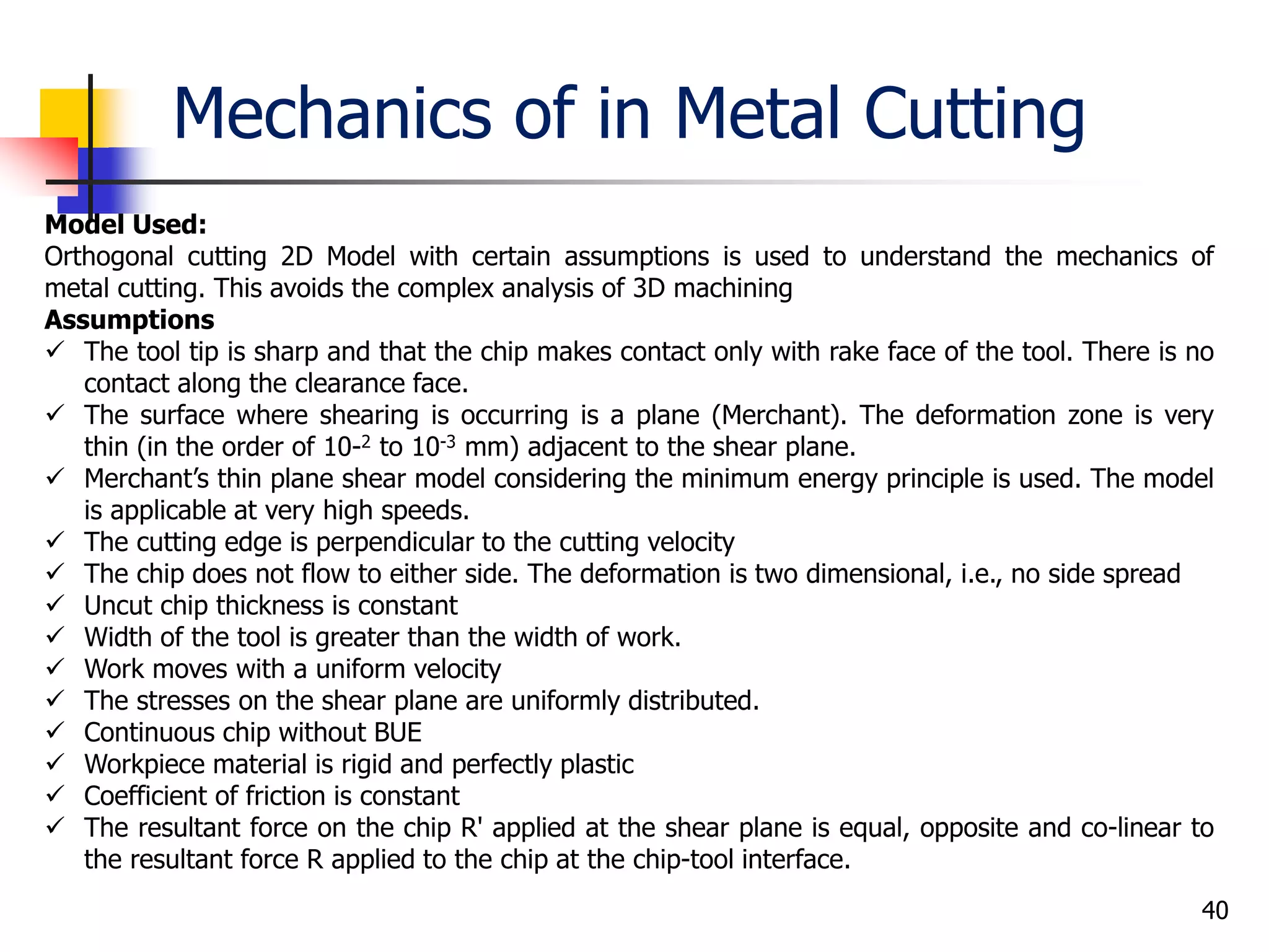 Mechanics of in Metal Cutting
40
Model Used:
Orthogonal cutting 2D Model with certain assumptions is used to understand the mechanics of
metal cutting. This avoids the complex analysis of 3D machining
Assumptions
 The tool tip is sharp and that the chip makes contact only with rake face of the tool. There is no
contact along the clearance face.
 The surface where shearing is occurring is a plane (Merchant). The deformation zone is very
thin (in the order of 10-2 to 10-3 mm) adjacent to the shear plane.
 Merchant’s thin plane shear model considering the minimum energy principle is used. The model
is applicable at very high speeds.
 The cutting edge is perpendicular to the cutting velocity
 The chip does not flow to either side. The deformation is two dimensional, i.e., no side spread
 Uncut chip thickness is constant
 Width of the tool is greater than the width of work.
 Work moves with a uniform velocity
 The stresses on the shear plane are uniformly distributed.
 Continuous chip without BUE
 Workpiece material is rigid and perfectly plastic
 Coefficient of friction is constant
 The resultant force on the chip R' applied at the shear plane is equal, opposite and co-linear to
the resultant force R applied to the chip at the chip-tool interface.
 