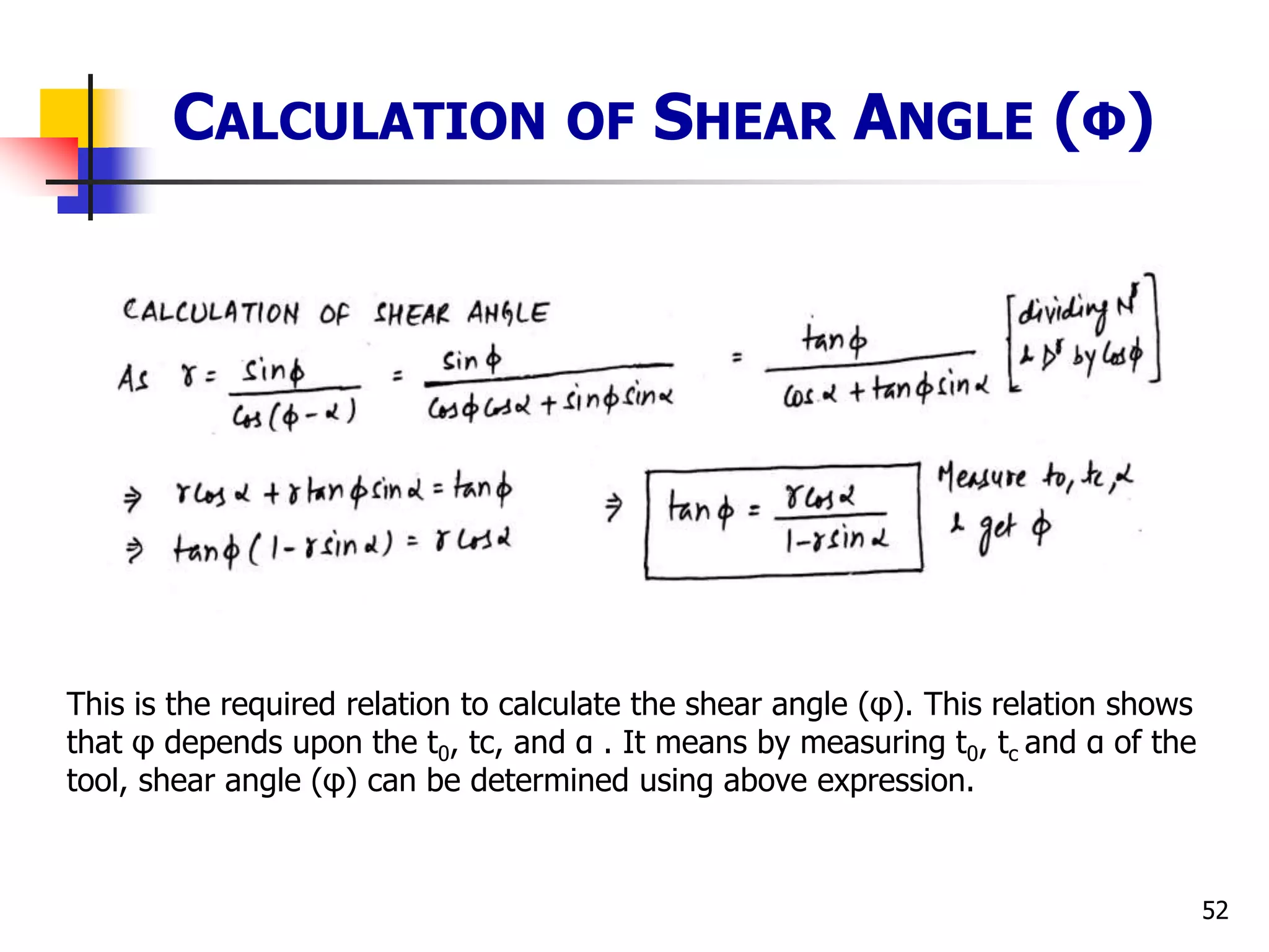 52
CALCULATION OF SHEAR ANGLE (Φ)
This is the required relation to calculate the shear angle (φ). This relation shows
that φ depends upon the t0, tc, and α . It means by measuring t0, tc and α of the
tool, shear angle (φ) can be determined using above expression.
 