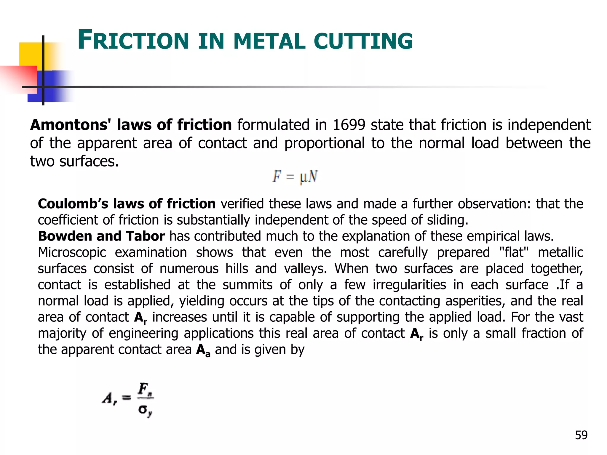 FRICTION IN METAL CUTTING
59
Amontons' laws of friction formulated in 1699 state that friction is independent
of the apparent area of contact and proportional to the normal load between the
two surfaces.
Coulomb’s laws of friction verified these laws and made a further observation: that the
coefficient of friction is substantially independent of the speed of sliding.
Bowden and Tabor has contributed much to the explanation of these empirical laws.
Microscopic examination shows that even the most carefully prepared "flat" metallic
surfaces consist of numerous hills and valleys. When two surfaces are placed together,
contact is established at the summits of only a few irregularities in each surface .If a
normal load is applied, yielding occurs at the tips of the contacting asperities, and the real
area of contact Ar increases until it is capable of supporting the applied load. For the vast
majority of engineering applications this real area of contact Ar is only a small fraction of
the apparent contact area Aa and is given by
 