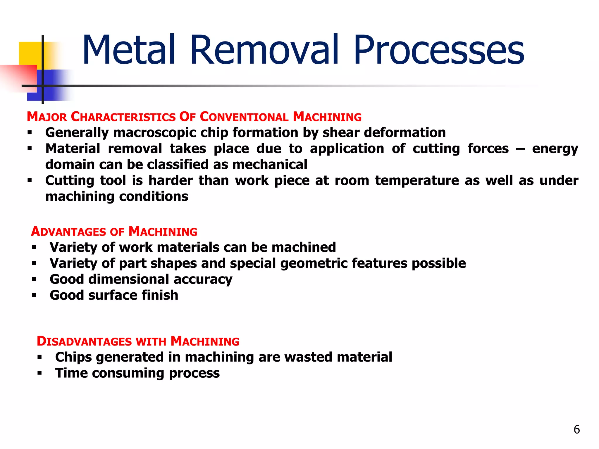 Metal Removal Processes
6
MAJOR CHARACTERISTICS OF CONVENTIONAL MACHINING
 Generally macroscopic chip formation by shear deformation
 Material removal takes place due to application of cutting forces – energy
domain can be classified as mechanical
 Cutting tool is harder than work piece at room temperature as well as under
machining conditions
ADVANTAGES OF MACHINING
 Variety of work materials can be machined
 Variety of part shapes and special geometric features possible
 Good dimensional accuracy
 Good surface finish
DISADVANTAGES WITH MACHINING
 Chips generated in machining are wasted material
 Time consuming process
 