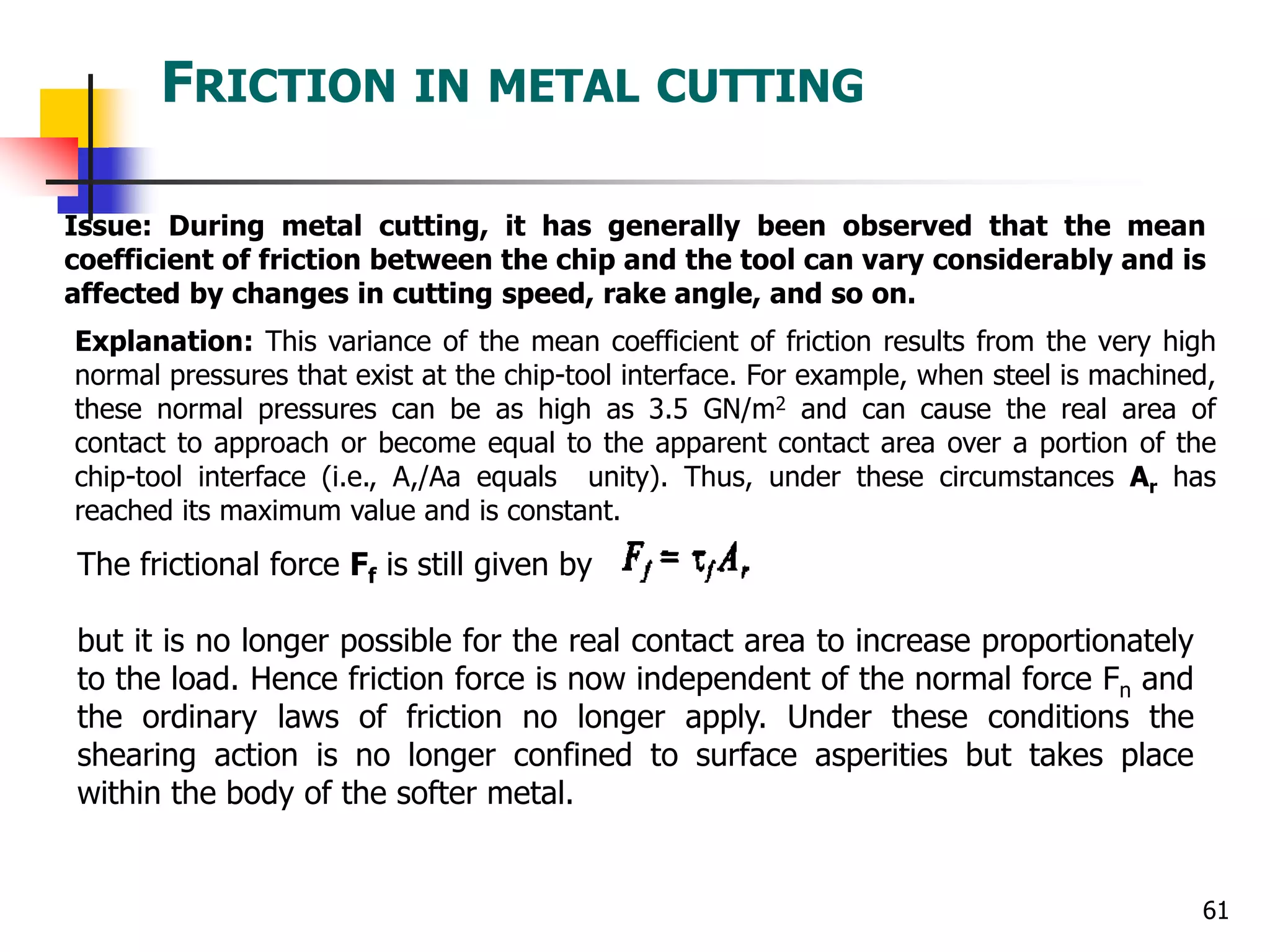 FRICTION IN METAL CUTTING
61
Issue: During metal cutting, it has generally been observed that the mean
coefficient of friction between the chip and the tool can vary considerably and is
affected by changes in cutting speed, rake angle, and so on.
Explanation: This variance of the mean coefficient of friction results from the very high
normal pressures that exist at the chip-tool interface. For example, when steel is machined,
these normal pressures can be as high as 3.5 GN/m2 and can cause the real area of
contact to approach or become equal to the apparent contact area over a portion of the
chip-tool interface (i.e., A,/Aa equals unity). Thus, under these circumstances Ar has
reached its maximum value and is constant.
The frictional force Ff is still given by
but it is no longer possible for the real contact area to increase proportionately
to the load. Hence friction force is now independent of the normal force Fn and
the ordinary laws of friction no longer apply. Under these conditions the
shearing action is no longer confined to surface asperities but takes place
within the body of the softer metal.
 
