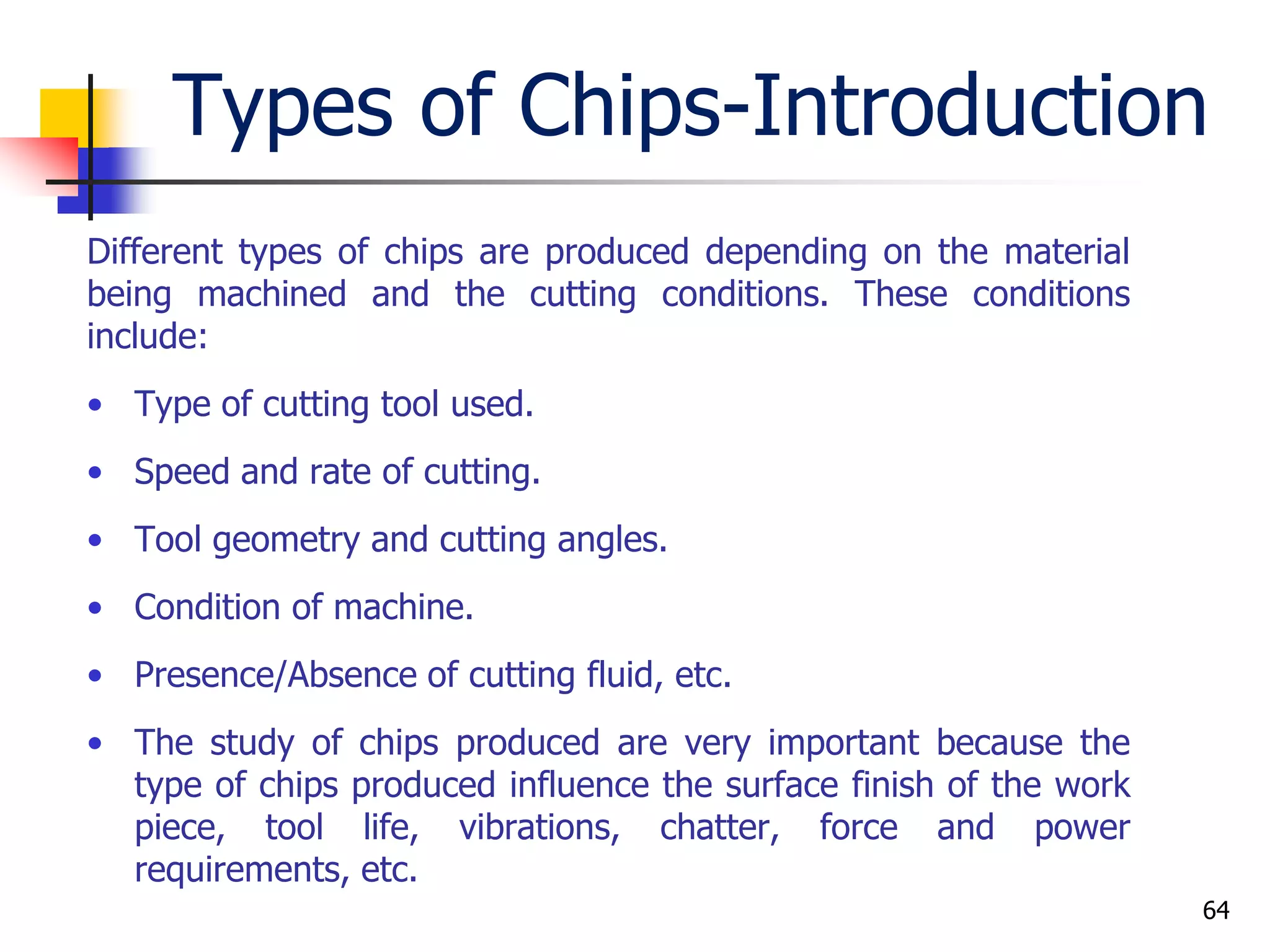 Types of Chips-Introduction
Different types of chips are produced depending on the material
being machined and the cutting conditions. These conditions
include:
• Type of cutting tool used.
• Speed and rate of cutting.
• Tool geometry and cutting angles.
• Condition of machine.
• Presence/Absence of cutting fluid, etc.
• The study of chips produced are very important because the
type of chips produced influence the surface finish of the work
piece, tool life, vibrations, chatter, force and power
requirements, etc.
64
 