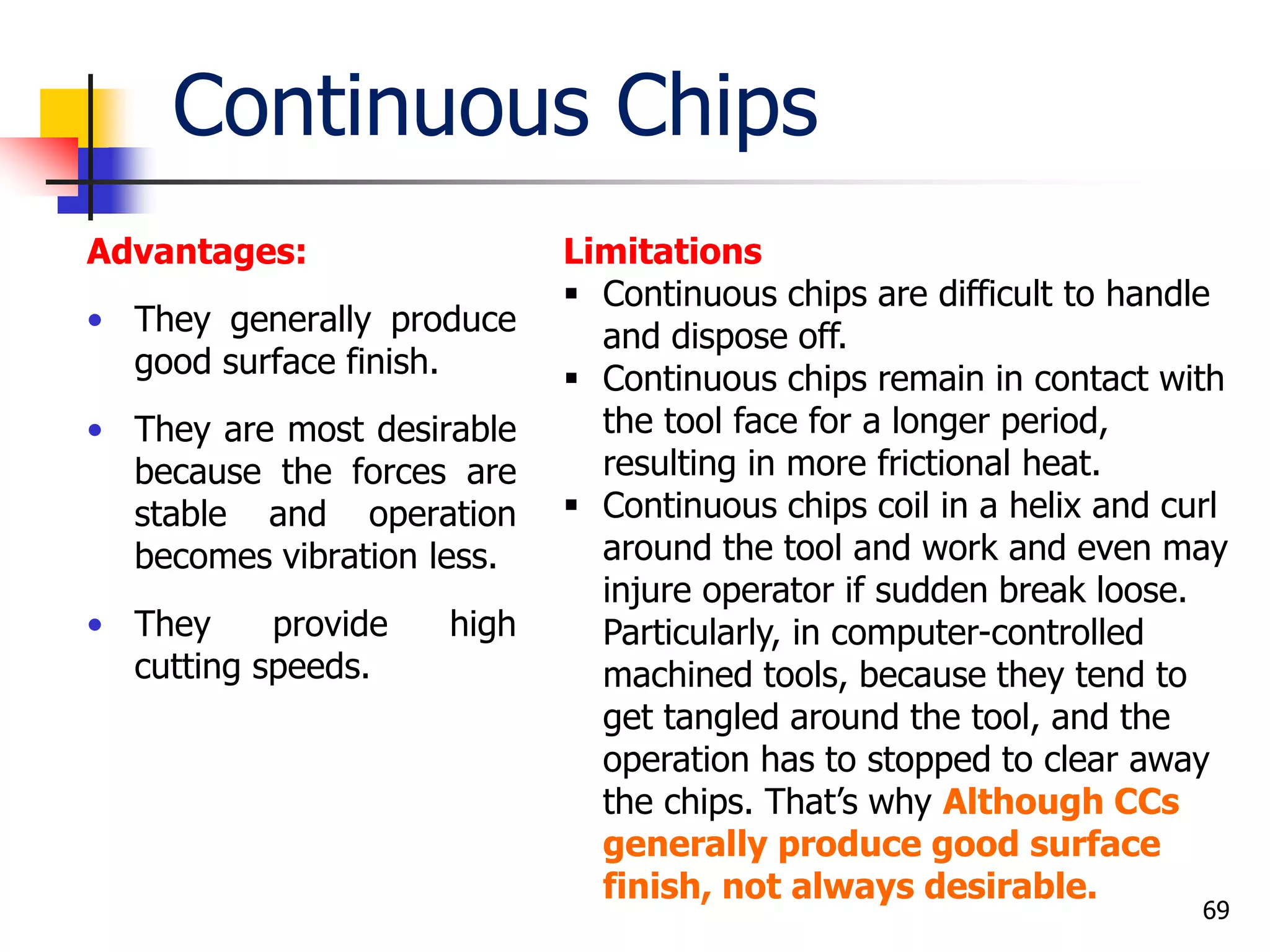 Continuous Chips
Advantages:
• They generally produce
good surface finish.
• They are most desirable
because the forces are
stable and operation
becomes vibration less.
• They provide high
cutting speeds.
69
Limitations
 Continuous chips are difficult to handle
and dispose off.
 Continuous chips remain in contact with
the tool face for a longer period,
resulting in more frictional heat.
 Continuous chips coil in a helix and curl
around the tool and work and even may
injure operator if sudden break loose.
Particularly, in computer-controlled
machined tools, because they tend to
get tangled around the tool, and the
operation has to stopped to clear away
the chips. That’s why Although CCs
generally produce good surface
finish, not always desirable.
 