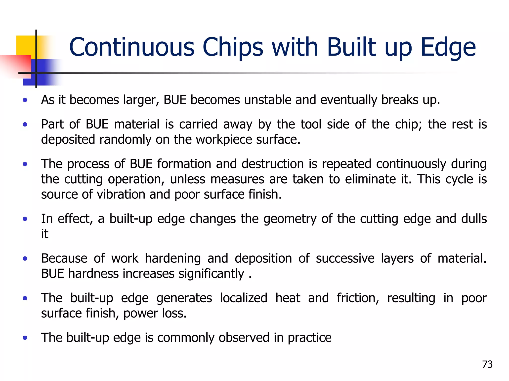 Continuous Chips with Built up Edge
• As it becomes larger, BUE becomes unstable and eventually breaks up.
• Part of BUE material is carried away by the tool side of the chip; the rest is
deposited randomly on the workpiece surface.
• The process of BUE formation and destruction is repeated continuously during
the cutting operation, unless measures are taken to eliminate it. This cycle is
source of vibration and poor surface finish.
• In effect, a built-up edge changes the geometry of the cutting edge and dulls
it
• Because of work hardening and deposition of successive layers of material.
BUE hardness increases significantly .
• The built-up edge generates localized heat and friction, resulting in poor
surface finish, power loss.
• The built-up edge is commonly observed in practice
73
 