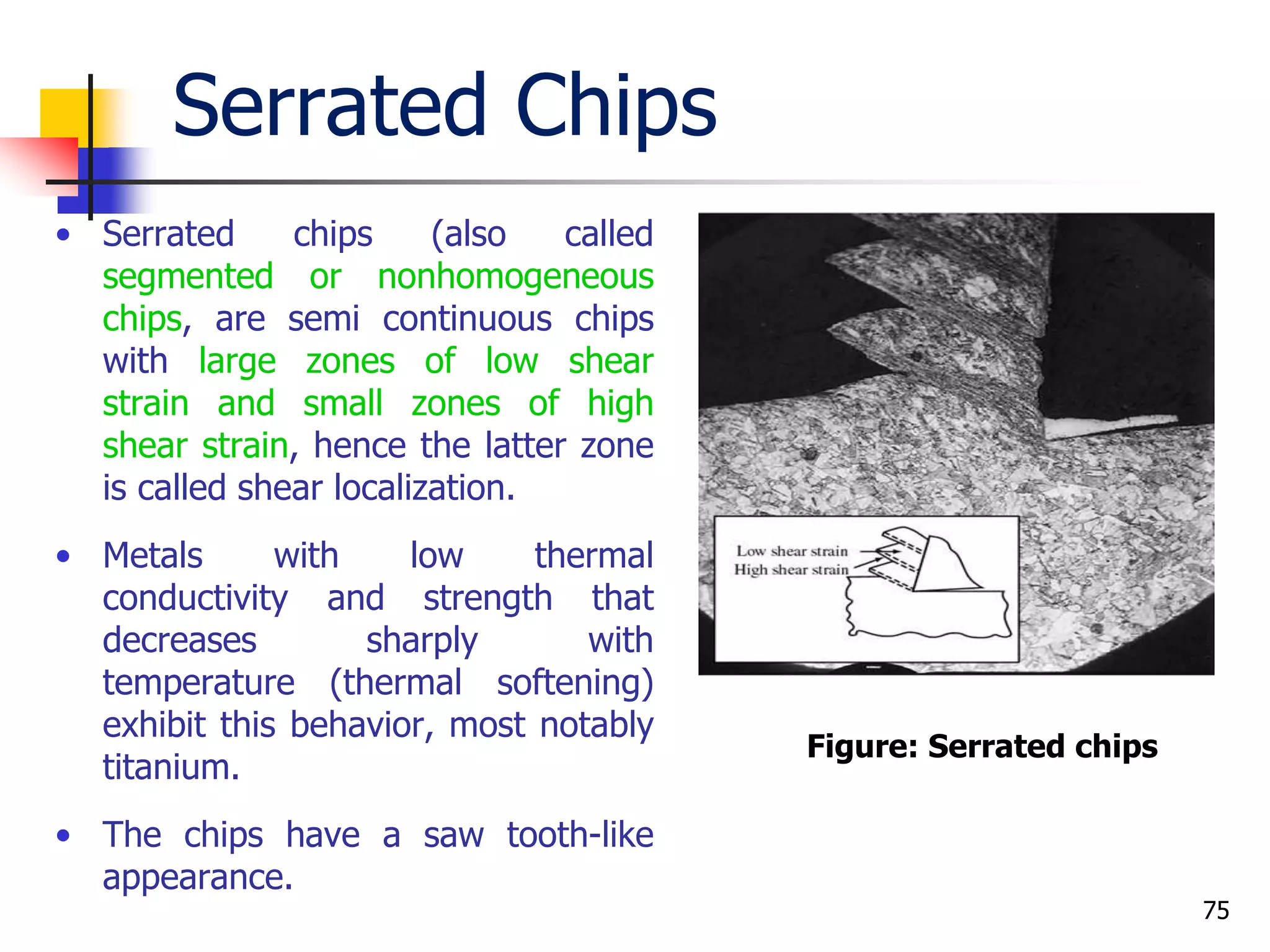 Serrated Chips
• Serrated chips (also called
segmented or nonhomogeneous
chips, are semi continuous chips
with large zones of low shear
strain and small zones of high
shear strain, hence the latter zone
is called shear localization.
• Metals with low thermal
conductivity and strength that
decreases sharply with
temperature (thermal softening)
exhibit this behavior, most notably
titanium.
• The chips have a saw tooth-like
appearance.
75
Figure: Serrated chips
 