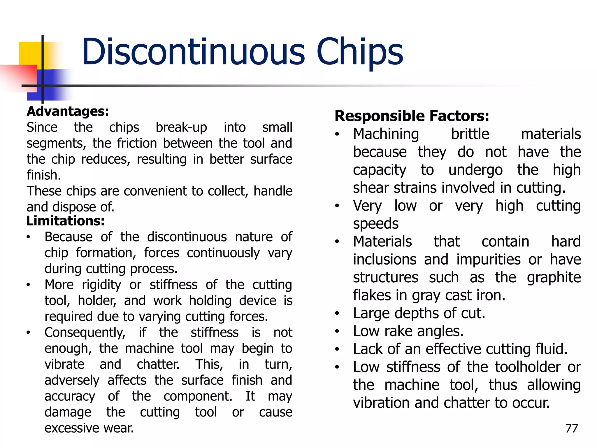 Discontinuous Chips
77
Advantages:
Since the chips break-up into small
segments, the friction between the tool and
the chip reduces, resulting in better surface
finish.
These chips are convenient to collect, handle
and dispose of.
Limitations:
• Because of the discontinuous nature of
chip formation, forces continuously vary
during cutting process.
• More rigidity or stiffness of the cutting
tool, holder, and work holding device is
required due to varying cutting forces.
• Consequently, if the stiffness is not
enough, the machine tool may begin to
vibrate and chatter. This, in turn,
adversely affects the surface finish and
accuracy of the component. It may
damage the cutting tool or cause
excessive wear.
Responsible Factors:
• Machining brittle materials
because they do not have the
capacity to undergo the high
shear strains involved in cutting.
• Very low or very high cutting
speeds
• Materials that contain hard
inclusions and impurities or have
structures such as the graphite
flakes in gray cast iron.
• Large depths of cut.
• Low rake angles.
• Lack of an effective cutting fluid.
• Low stiffness of the toolholder or
the machine tool, thus allowing
vibration and chatter to occur.
 