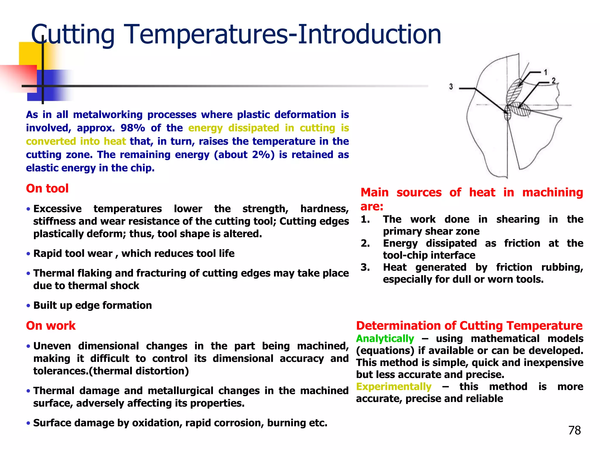 Cutting Temperatures-Introduction
As in all metalworking processes where plastic deformation is
involved, approx. 98% of the energy dissipated in cutting is
converted into heat that, in turn, raises the temperature in the
cutting zone. The remaining energy (about 2%) is retained as
elastic energy in the chip.
On tool
• Excessive temperatures lower the strength, hardness,
stiffness and wear resistance of the cutting tool; Cutting edges
plastically deform; thus, tool shape is altered.
• Rapid tool wear , which reduces tool life
• Thermal flaking and fracturing of cutting edges may take place
due to thermal shock
• Built up edge formation
On work
• Uneven dimensional changes in the part being machined,
making it difficult to control its dimensional accuracy and
tolerances.(thermal distortion)
• Thermal damage and metallurgical changes in the machined
surface, adversely affecting its properties.
• Surface damage by oxidation, rapid corrosion, burning etc.
78
Main sources of heat in machining
are:
1. The work done in shearing in the
primary shear zone
2. Energy dissipated as friction at the
tool-chip interface
3. Heat generated by friction rubbing,
especially for dull or worn tools.
Determination of Cutting Temperature
Analytically – using mathematical models
(equations) if available or can be developed.
This method is simple, quick and inexpensive
but less accurate and precise.
Experimentally – this method is more
accurate, precise and reliable
 