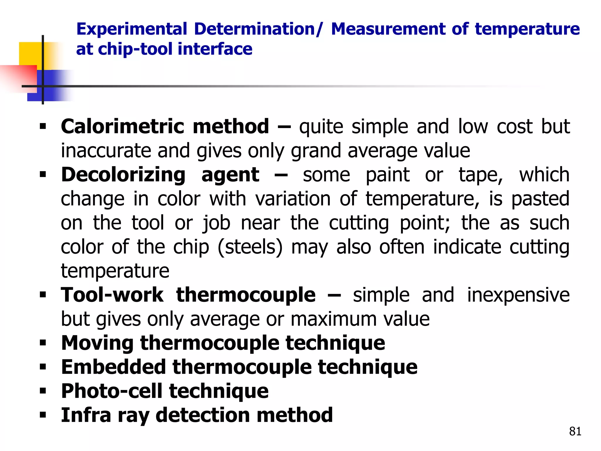 Experimental Determination/ Measurement of temperature
at chip-tool interface
81
 Calorimetric method – quite simple and low cost but
inaccurate and gives only grand average value
 Decolorizing agent – some paint or tape, which
change in color with variation of temperature, is pasted
on the tool or job near the cutting point; the as such
color of the chip (steels) may also often indicate cutting
temperature
 Tool-work thermocouple – simple and inexpensive
but gives only average or maximum value
 Moving thermocouple technique
 Embedded thermocouple technique
 Photo-cell technique
 Infra ray detection method
 