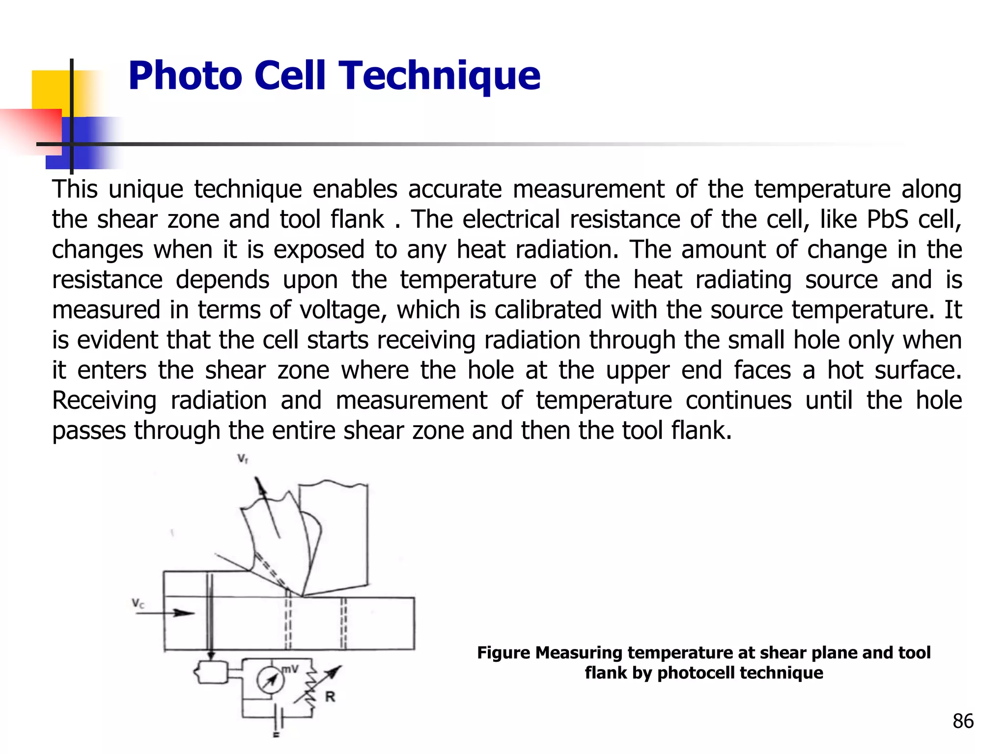 Photo Cell Technique
86
This unique technique enables accurate measurement of the temperature along
the shear zone and tool flank . The electrical resistance of the cell, like PbS cell,
changes when it is exposed to any heat radiation. The amount of change in the
resistance depends upon the temperature of the heat radiating source and is
measured in terms of voltage, which is calibrated with the source temperature. It
is evident that the cell starts receiving radiation through the small hole only when
it enters the shear zone where the hole at the upper end faces a hot surface.
Receiving radiation and measurement of temperature continues until the hole
passes through the entire shear zone and then the tool flank.
Figure Measuring temperature at shear plane and tool
flank by photocell technique
 