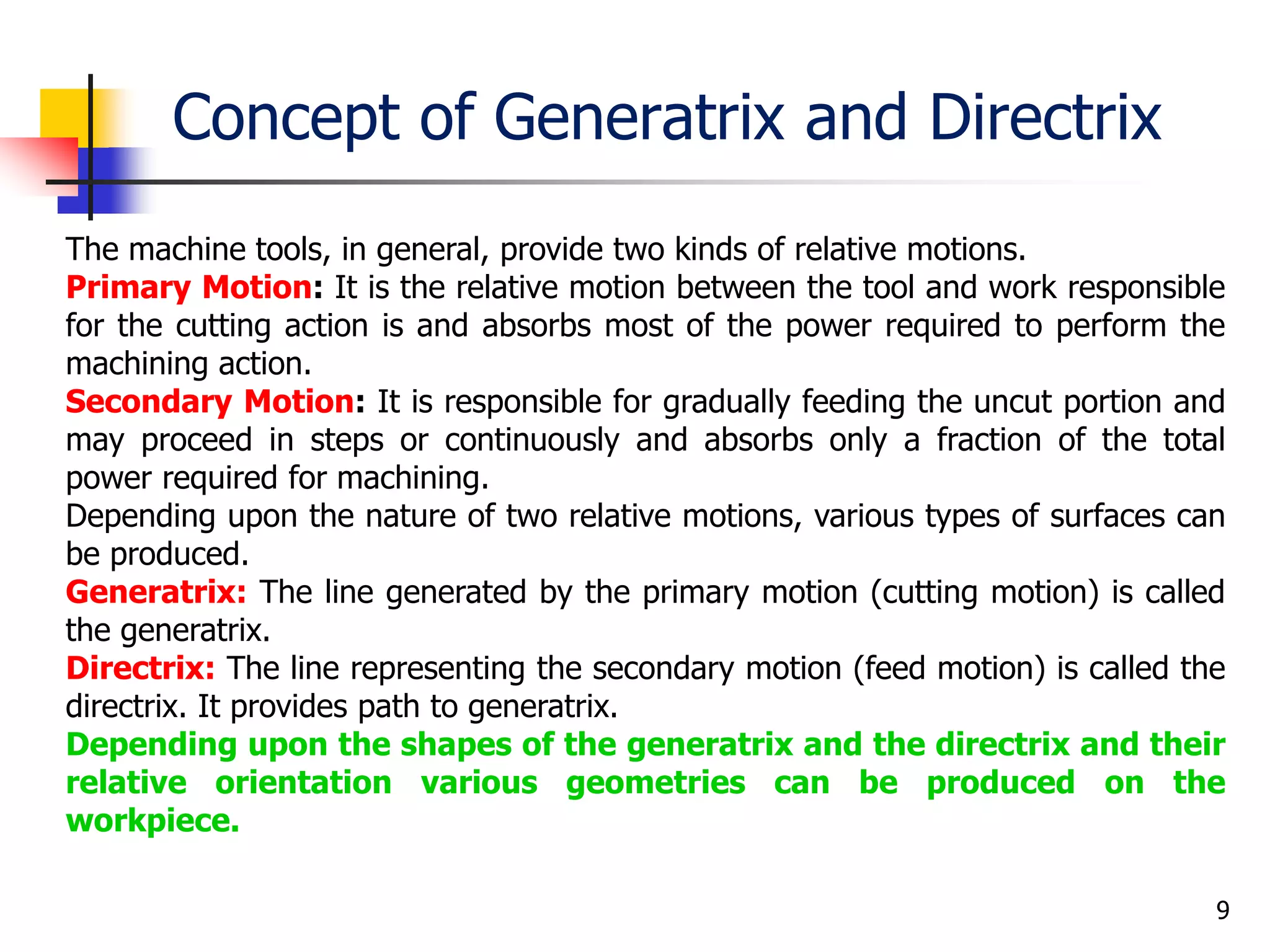 Concept of Generatrix and Directrix
9
The machine tools, in general, provide two kinds of relative motions.
Primary Motion: It is the relative motion between the tool and work responsible
for the cutting action is and absorbs most of the power required to perform the
machining action.
Secondary Motion: It is responsible for gradually feeding the uncut portion and
may proceed in steps or continuously and absorbs only a fraction of the total
power required for machining.
Depending upon the nature of two relative motions, various types of surfaces can
be produced.
Generatrix: The line generated by the primary motion (cutting motion) is called
the generatrix.
Directrix: The line representing the secondary motion (feed motion) is called the
directrix. It provides path to generatrix.
Depending upon the shapes of the generatrix and the directrix and their
relative orientation various geometries can be produced on the
workpiece.
 