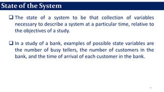 10
 The state of a system to be that collection of variables
necessary to describe a system at a particular time, relative to
the objectives of a study.
 In a study of a bank, examples of possible state variables are
the number of busy tellers, the number of customers in the
bank, and the time of arrival of each customer in the bank.
State of the System
 