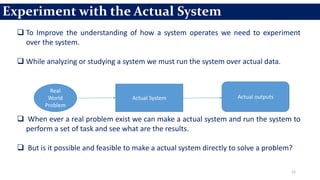 12
 To Improve the understanding of how a system operates we need to experiment
over the system.
 While analyzing or studying a system we must run the system over actual data.
 When ever a real problem exist we can make a actual system and run the system to
perform a set of task and see what are the results.
 But is it possible and feasible to make a actual system directly to solve a problem?
Experiment with the Actual System
Real
World
Problem
Actual System Actual outputs
 