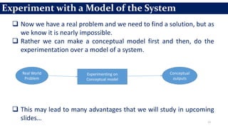 13
 Now we have a real problem and we need to find a solution, but as
we know it is nearly impossible.
 Rather we can make a conceptual model first and then, do the
experimentation over a model of a system.
 This may lead to many advantages that we will study in upcoming
slides…
Experiment with a Model of the System
Real World
Problem
Experimenting on
Conceptual model
Conceptual
outputs
 