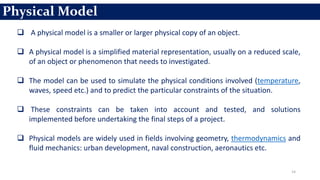 14
 A physical model is a smaller or larger physical copy of an object.
 A physical model is a simplified material representation, usually on a reduced scale,
of an object or phenomenon that needs to investigated.
 The model can be used to simulate the physical conditions involved (temperature,
waves, speed etc.) and to predict the particular constraints of the situation.
 These constraints can be taken into account and tested, and solutions
implemented before undertaking the final steps of a project.
 Physical models are widely used in fields involving geometry, thermodynamics and
fluid mechanics: urban development, naval construction, aeronautics etc.
Physical Model
 
