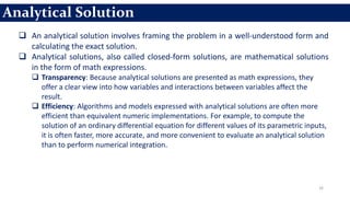 16
 An analytical solution involves framing the problem in a well-understood form and
calculating the exact solution.
 Analytical solutions, also called closed-form solutions, are mathematical solutions
in the form of math expressions.
 Transparency: Because analytical solutions are presented as math expressions, they
offer a clear view into how variables and interactions between variables affect the
result.
 Efficiency: Algorithms and models expressed with analytical solutions are often more
efficient than equivalent numeric implementations. For example, to compute the
solution of an ordinary differential equation for different values of its parametric inputs,
it is often faster, more accurate, and more convenient to evaluate an analytical solution
than to perform numerical integration.
Analytical Solution
 