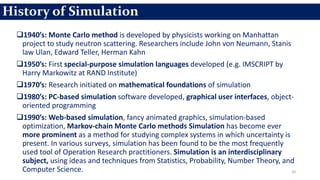 1940’s: Monte Carlo method is developed by physicists working on Manhattan
project to study neutron scattering. Researchers include John von Neumann, Stanis
law Ulan, Edward Teller, Herman Kahn
1950’s: First special-purpose simulation languages developed (e.g. IMSCRIPT by
Harry Markowitz at RAND Institute)
1970’s: Research initiated on mathematical foundations of simulation
1980’s: PC-based simulation software developed, graphical user interfaces, object-
oriented programming
1990’s: Web-based simulation, fancy animated graphics, simulation-based
optimization, Markov-chain Monte Carlo methods Simulation has become ever
more prominent as a method for studying complex systems in which uncertainty is
present. In various surveys, simulation has been found to be the most frequently
used tool of Operation Research practitioners. Simulation is an interdisciplinary
subject, using ideas and techniques from Statistics, Probability, Number Theory, and
Computer Science. 20
History of Simulation
 