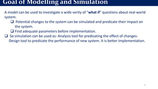 21
A model can be used to investigate a wide verity of "what if" questions about real-world
system.
 Potential changes to the system can be simulated and predicate their impact on
the system.
 Find adequate parameters before implementation.
 So simulation can be used as- Analysis tool for predicating the effect of changes-
Design tool to predicate the performance of new system. It is better Implementation.
Goal of Modelling and Simulation
 