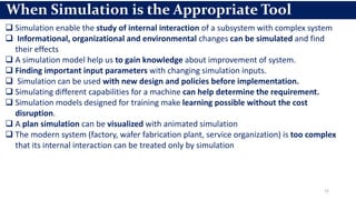 22
When Simulation is the Appropriate Tool
 Simulation enable the study of internal interaction of a subsystem with complex system
 Informational, organizational and environmental changes can be simulated and find
their effects
 A simulation model help us to gain knowledge about improvement of system.
 Finding important input parameters with changing simulation inputs.
 Simulation can be used with new design and policies before implementation.
 Simulating different capabilities for a machine can help determine the requirement.
 Simulation models designed for training make learning possible without the cost
disruption.
 A plan simulation can be visualized with animated simulation
 The modern system (factory, wafer fabrication plant, service organization) is too complex
that its internal interaction can be treated only by simulation
 