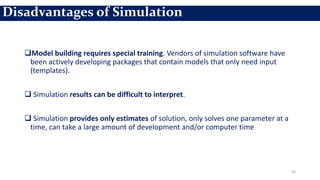 Model building requires special training. Vendors of simulation software have
been actively developing packages that contain models that only need input
(templates).
 Simulation results can be difficult to interpret.
 Simulation provides only estimates of solution, only solves one parameter at a
time, can take a large amount of development and/or computer time
24
Disadvantages of Simulation
 