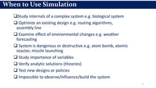 Study internals of a complex system e.g. biological system
 Optimize an existing design e.g. routing algorithms,
assembly line
 Examine effect of environmental changes e.g. weather
forecasting
 System is dangerous or destructive e.g. atom bomb, atomic
reactor, missile launching
 Study importance of variables
 Verify analytic solutions (theories)
 Test new designs or policies
 Impossible to observe/influence/build the system
27
When to Use Simulation
 