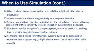  When it allows inspection of system internals that might not otherwise be
observable
 Observation of the simulation gives insights into system behavior
 System parameters can be adjusted in the simulation model allowing
assessment of their sensitivity (scale of impact on overall system behavior)
 Simulation verifies analysis of a complex system, or can be used as a teaching
tool to provide insight into analytical techniques
A simulator can be used for instruction, avoiding tying up or damaging an
expensive, actual system (e.g., a flight simulation vs. use of multimillion dollar
aircraft)
28
When to Use Simulation (cont.)
 