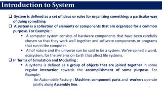 Introduction to System
 System is defined as a set of ideas or rules for organizing something; a particular way
of doing something
 A system is a collection of elements or components that are organized for a common
purpose. For Example :
 A computer system consists of hardware components that have been carefully
chosen so that they work well together and software components or programs
that run in the computer.
 All of nature and the universe can be said to be a system. We've coined a word,
ecosystem, for the systems on Earth that affect life systems.
 In Terms of Simulation and Modelling :
 A systems is defined as a group of objects that are joined together in some
regular interaction towards the accomplishment of some purpose. For
Example:
An Automobile Factory : Machine, component parts and workers operate
jointly along Assembly line. 3
 